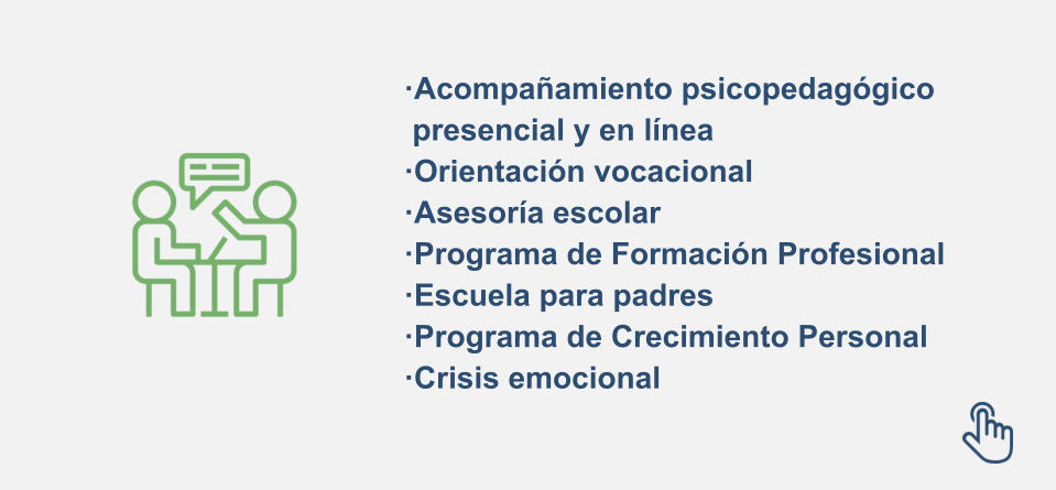 ·Acompañamiento psicopedagógico  presencial y en línea ·Orientación vocacional ·Asesoría escolar ·Programa de Formación Profesional  ·Escuela para padres ·Programa de Crecimiento Personal ·Crisis emocional